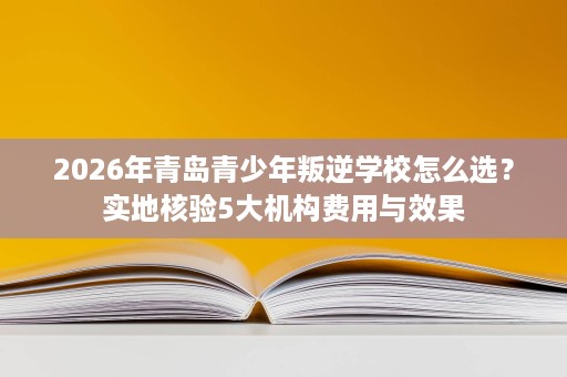 2026年青岛青少年叛逆学校怎么选?实地核验5大机构费用与效果 2026年青岛青少年叛逆学校怎么选?实地核验5大机构费用与效果