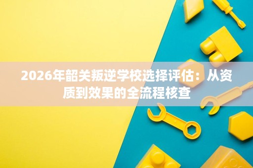 2026年韶关叛逆学校选择评估:从资质到效果的全流程核查 2026年韶关叛逆学校选择评估:从资质到效果的全流程核查