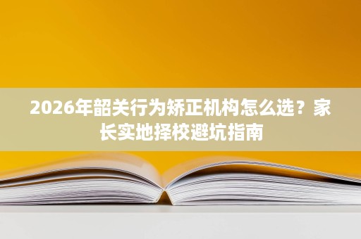 2026年韶关行为矫正机构怎么选？家长实地择校避坑指南