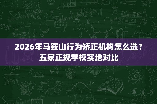 2026年马鞍山行为矫正机构怎么选?五家正规学校实地对比 2026年马鞍山行为矫正机构怎么选?五家正规学校实地对比