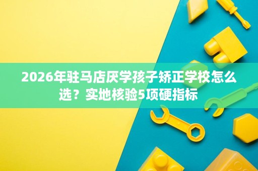 2026年驻马店厌学孩子矫正学校怎么选？实地核验5项硬指标
