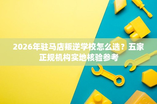 2026年驻马店叛逆学校怎么选?五家正规机构实地核验参考 2026年驻马店叛逆学校怎么选?五家正规机构实地核验参考