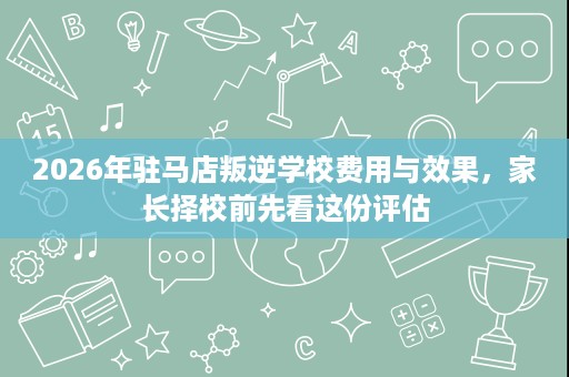 2026年驻马店叛逆学校费用与效果,家长择校前先看这份评估 2026年驻马店叛逆学校费用与效果,家长择校前先看这份评估
