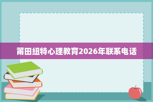 莆田纽特心理教育2026年联系电话 莆田纽特心理教育2026年联系电话