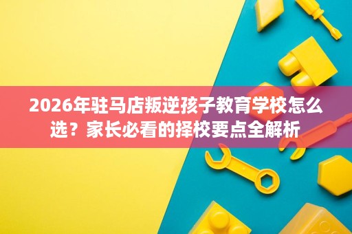 2026年驻马店叛逆孩子教育学校怎么选?家长必看的择校要点全解析 2026年驻马店叛逆孩子教育学校怎么选?家长必看的择校要点全解析