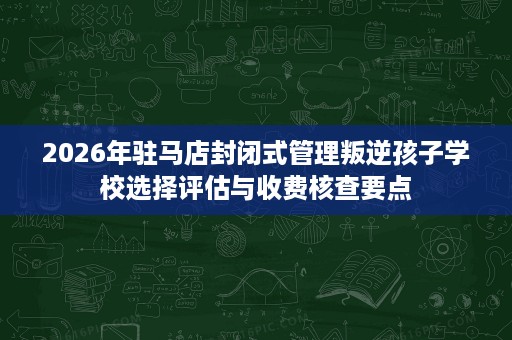 2026年驻马店封闭式管理叛逆孩子学校选择评估与收费核查要点 2026年驻马店封闭式管理叛逆孩子学校选择评估与收费核查要点