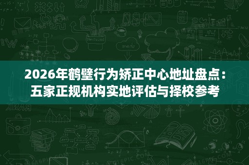 2026年鹤壁行为矫正中心地址盘点:五家正规机构实地评估与择校参考 2026年鹤壁行为矫正中心地址盘点:五家正规机构实地评估与择校参考