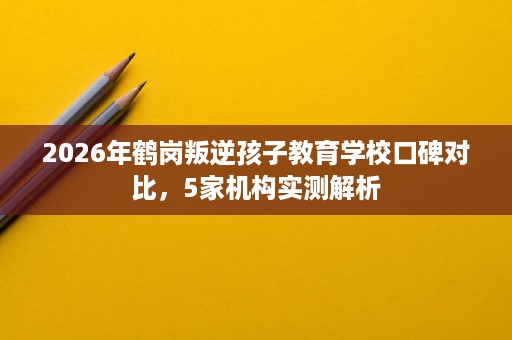 2026年鹤岗叛逆孩子教育学校口碑对比,5家机构实测解析 2026年鹤岗叛逆孩子教育学校口碑对比,5家机构实测解析