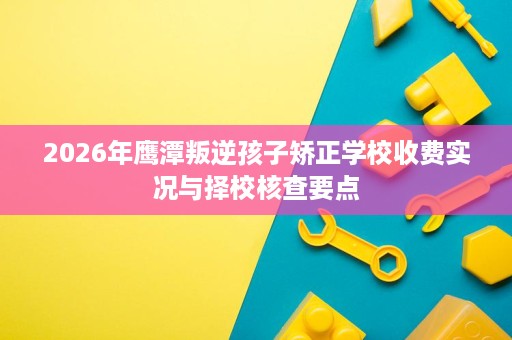 2026年鹰潭叛逆孩子矫正学校收费实况与择校核查要点 2026年鹰潭叛逆孩子矫正学校收费实况与择校核查要点