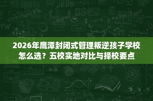 2026年鹰潭封闭式管理叛逆孩子学校怎么选？五校实地对比与择校要点