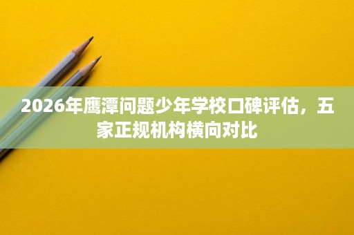 2026年鹰潭问题少年学校口碑评估，五家正规机构横向对比