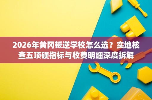 2026年黄冈叛逆学校怎么选?实地核查五项硬指标与收费明细深度拆解 2026年黄冈叛逆学校怎么选?实地核查五项硬指标与收费明细深度拆解