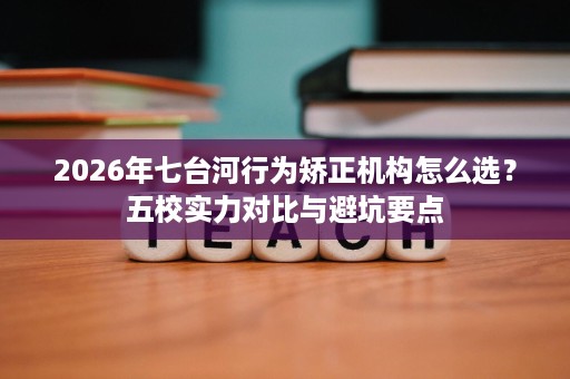 2026年七台河行为矫正机构怎么选?五校实力对比与避坑要点 2026年七台河行为矫正机构怎么选?五校实力对比与避坑要点