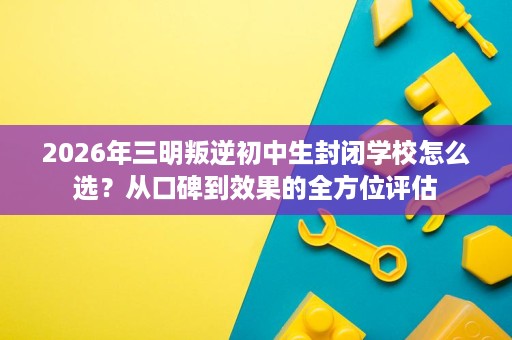 2026年三明叛逆初中生封闭学校怎么选？从口碑到效果的全方位评估