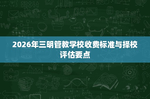 2026年三明管教学校收费标准与择校评估要点 2026年三明管教学校收费标准与择校评估要点