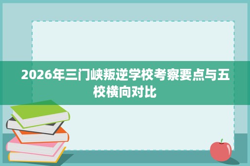 2026年三门峡叛逆学校考察要点与五校横向对比 2026年三门峡叛逆学校考察要点与五校横向对比