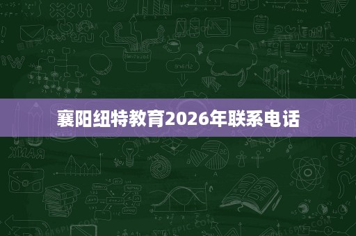 襄阳纽特教育2026年联系电话 襄阳纽特教育2026年联系电话