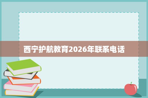 西宁护航教育2026年联系电话 西宁护航教育2026年联系电话