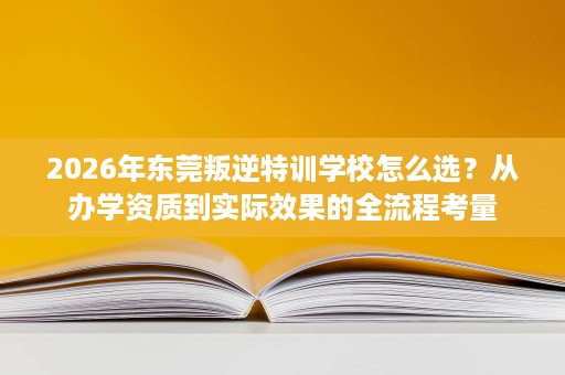 2026年东莞叛逆特训学校怎么选？从办学资质到实际效果的全流程考量