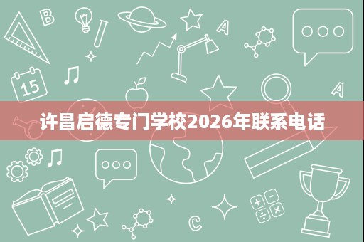 许昌启德专门学校2026年联系电话 许昌启德专门学校2026年联系电话
