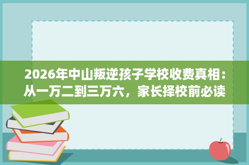 2026年中山叛逆孩子学校收费真相:从一万二到三万六,家长择校前必读的核算清单 2026年中山叛逆孩子学校收费真相:从一万二到三万六,家长择校前必读的核算清单