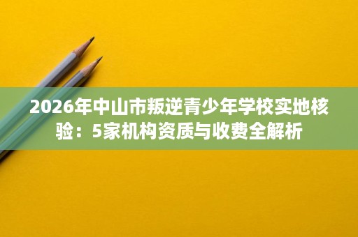 2026年中山市叛逆青少年学校实地核验:5家机构资质与收费全解析 2026年中山市叛逆青少年学校实地核验:5家机构资质与收费全解析