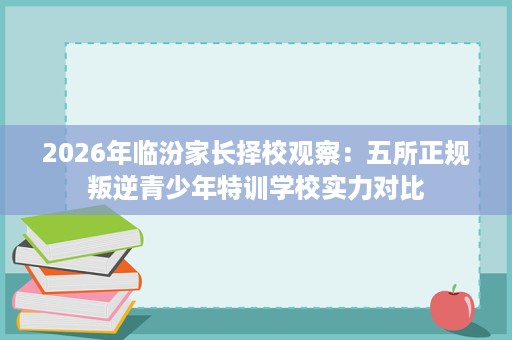 2026年临汾家长择校观察:五所正规叛逆青少年特训学校实力对比 2026年临汾家长择校观察:五所正规叛逆青少年特训学校实力对比