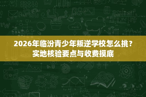 2026年临汾青少年叛逆学校怎么挑?实地核验要点与收费摸底 2026年临汾青少年叛逆学校怎么挑?实地核验要点与收费摸底