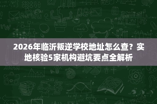 2026年临沂叛逆学校地址怎么查？实地核验5家机构避坑要点全解析
