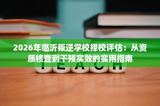 2026年临沂叛逆学校择校评估:从资质核查到干预实效的实用指南 2026年临沂叛逆学校择校评估:从资质核查到干预实效的实用指南