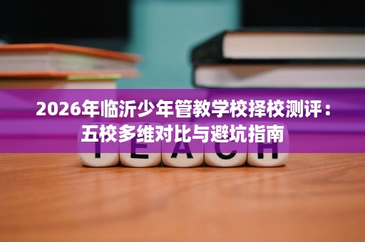2026年临沂少年管教学校择校测评:五校多维对比与避坑指南 2026年临沂少年管教学校择校测评:五校多维对比与避坑指南