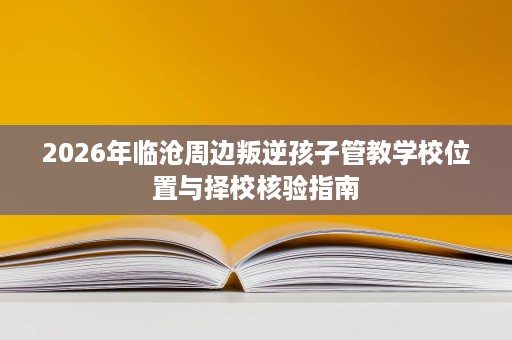 2026年临沧周边叛逆孩子管教学校位置与择校核验指南 2026年临沧周边叛逆孩子管教学校位置与择校核验指南