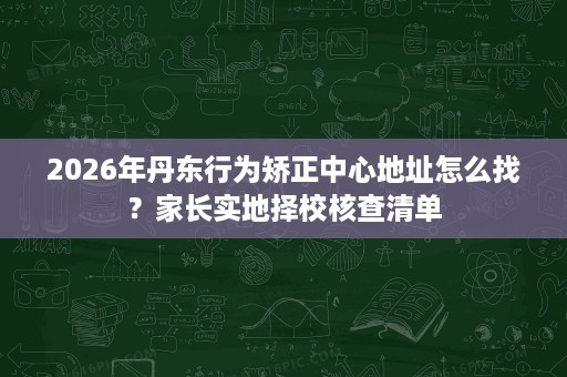 2026年丹东行为矫正中心地址怎么找?家长实地择校核查清单 2026年丹东行为矫正中心地址怎么找?家长实地择校核查清单