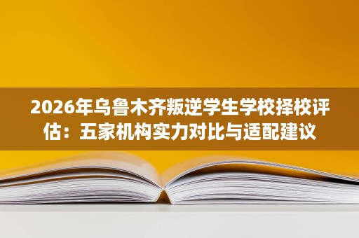 2026年乌鲁木齐叛逆学生学校择校评估:五家机构实力对比与适配建议 2026年乌鲁木齐叛逆学生学校择校评估:五家机构实力对比与适配建议