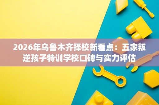 2026年乌鲁木齐择校新看点：五家叛逆孩子特训学校口碑与实力评估