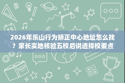 2026年乐山行为矫正中心地址怎么找?家长实地核验五校后说透择校要点 2026年乐山行为矫正中心地址怎么找?家长实地核验五校后说透择校要点