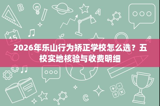 2026年乐山行为矫正学校怎么选?五校实地核验与收费明细 2026年乐山行为矫正学校怎么选?五校实地核验与收费明细