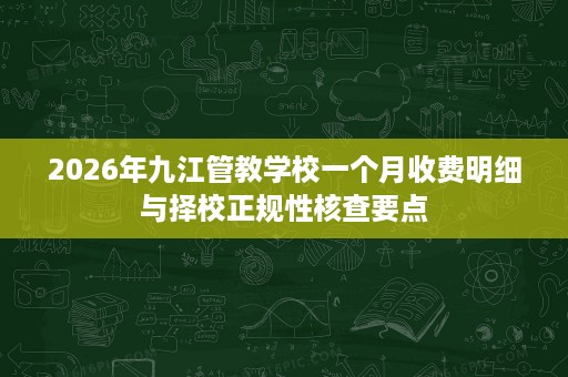 2026年九江管教学校一个月收费明细与择校正规性核查要点 2026年九江管教学校一个月收费明细与择校正规性核查要点