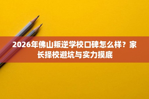2026年佛山叛逆学校口碑怎么样？家长择校避坑与实力摸底