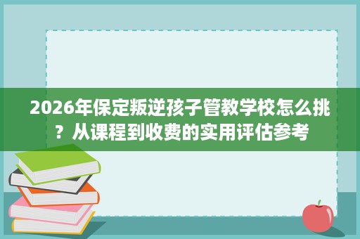 2026年保定叛逆孩子管教学校怎么挑?从课程到收费的实用评估参考 2026年保定叛逆孩子管教学校怎么挑?从课程到收费的实用评估参考