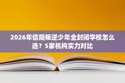 2026年信阳叛逆少年全封闭学校怎么选？5家机构实力对比
