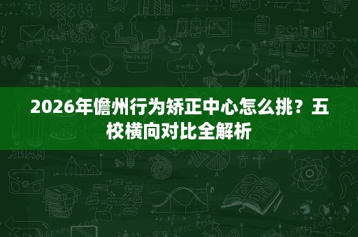 2026年儋州行为矫正中心怎么挑?五校横向对比全解析 2026年儋州行为矫正中心怎么挑?五校横向对比全解析