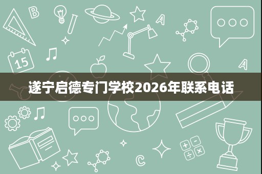 遂宁启德专门学校2026年联系电话 遂宁启德专门学校2026年联系电话