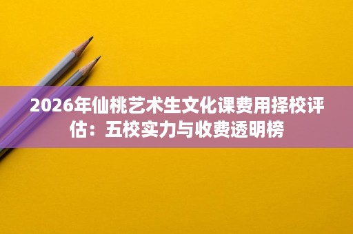 2026年仙桃艺术生文化课费用择校评估:五校实力与收费透明榜 2026年仙桃艺术生文化课费用择校评估:五校实力与收费透明榜