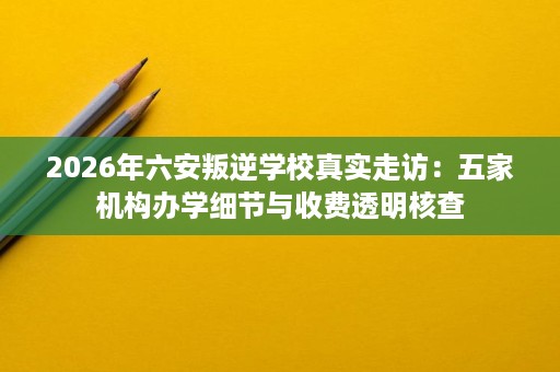 2026年六安叛逆学校真实走访：五家机构办学细节与收费透明核查