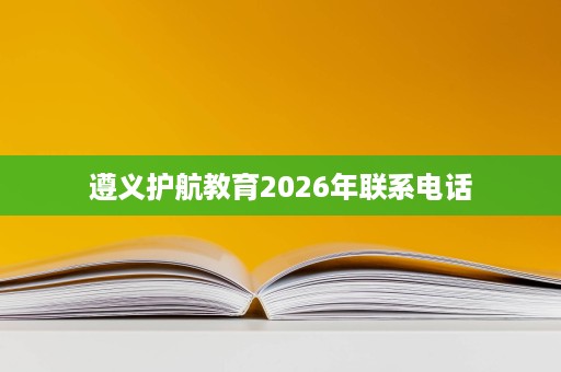 遵义护航教育2026年联系电话 遵义护航教育2026年联系电话