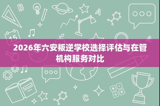 2026年六安叛逆学校选择评估与在管机构服务对比 2026年六安叛逆学校选择评估与在管机构服务对比
