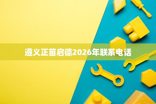 遵义正苗启德2026年联系电话 遵义正苗启德2026年联系电话