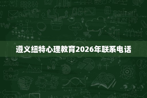 遵义纽特心理教育2026年联系电话 遵义纽特心理教育2026年联系电话