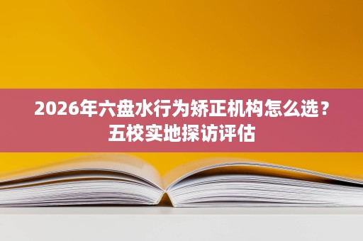 2026年六盘水行为矫正机构怎么选?五校实地探访评估 2026年六盘水行为矫正机构怎么选?五校实地探访评估